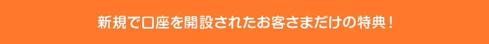 新規で口座を開設されたお客さまだけの特典!