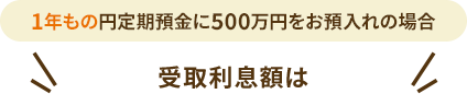 1年もの円定期預金に500万円をお預入れの場合